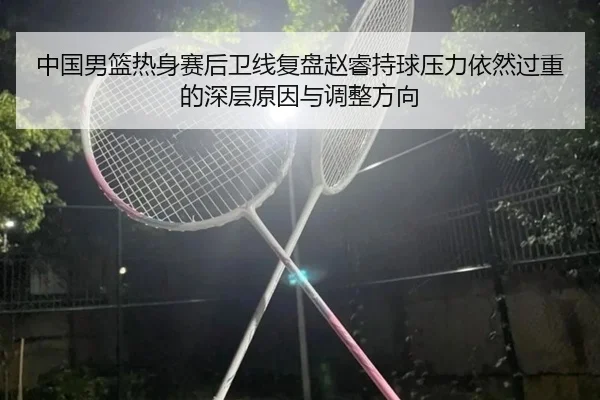 中国男篮热身赛后卫线复盘赵睿持球压力依然过重的深层原因与调整方向